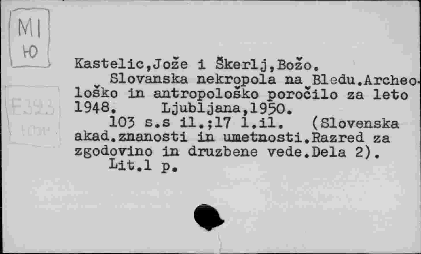 ﻿Ml ю
Kastelle,Joze 1 Skerlj,Bozo.
Slovanska nekropola na^Bledu.Archeo losko in antropolosko porocilo za leto 1948. Ljubljana,1950.
105 s.s 11.;17 1.11. (Slovenska akad.znanosti in umetnosti.Razred za zgodovino in druzbene vede.Dela 2).
Lit.l p.